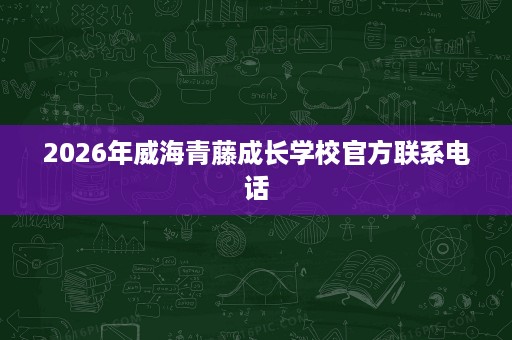 2026年威海青藤成长学校官方联系电话 2026年威海青藤成长学校官方联系电话