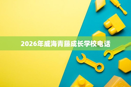 2026年威海青藤成长学校电话 2026年威海青藤成长学校电话