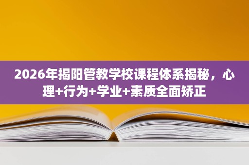 2026年揭阳管教学校课程体系揭秘,心理+行为+学业+素质全面矫正 2026年揭阳管教学校课程体系揭秘,心理+行为+学业+素质全面矫正