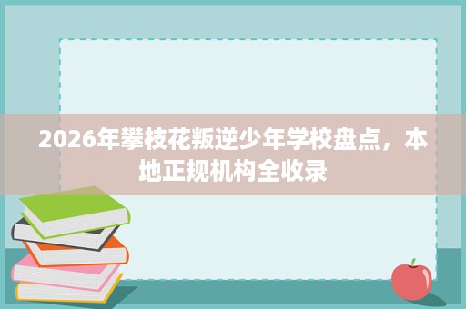 2026年攀枝花叛逆少年学校盘点,本地正规机构全收录 2026年攀枝花叛逆少年学校盘点,本地正规机构全收录