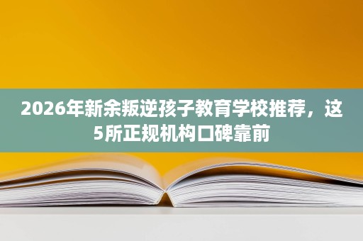 2026年新余叛逆孩子教育学校推荐,这5所正规机构口碑靠前 2026年新余叛逆孩子教育学校推荐,这5所正规机构口碑靠前