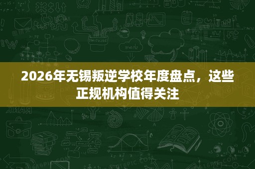 2026年无锡叛逆学校年度盘点，这些正规机构值得关注