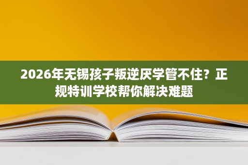 2026年无锡孩子叛逆厌学管不住？正规特训学校帮你解决难题