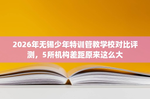 2026年无锡少年特训管教学校对比评测,5所机构差距原来这么大 2026年无锡少年特训管教学校对比评测,5所机构差距原来这么大