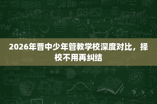 2026年晋中少年管教学校深度对比,择校不用再纠结 2026年晋中少年管教学校深度对比,择校不用再纠结