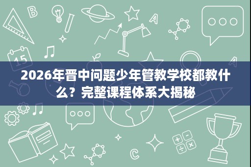 2026年晋中问题少年管教学校都教什么?完整课程体系大揭秘 2026年晋中问题少年管教学校都教什么?完整课程体系大揭秘