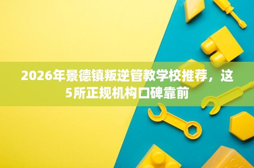 2026年景德镇叛逆管教学校推荐,这5所正规机构口碑靠前 2026年景德镇叛逆管教学校推荐,这5所正规机构口碑靠前
