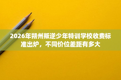 2026年朔州叛逆少年特训学校收费标准出炉,不同价位差距有多大 2026年朔州叛逆少年特训学校收费标准出炉,不同价位差距有多大