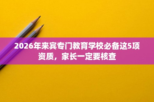 2026年来宾专门教育学校必备这5项资质,家长一定要核查 2026年来宾专门教育学校必备这5项资质,家长一定要核查
