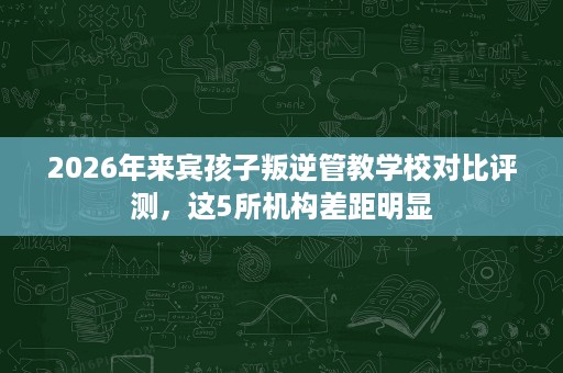 2026年来宾孩子叛逆管教学校对比评测,这5所机构差距明显 2026年来宾孩子叛逆管教学校对比评测,这5所机构差距明显
