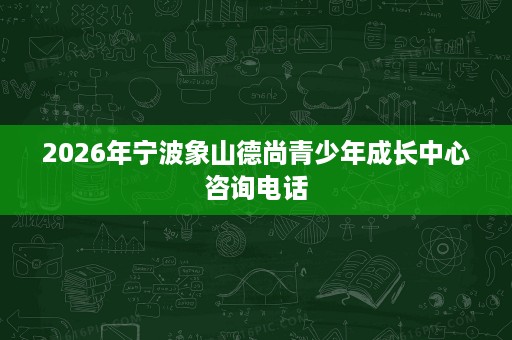 2026年宁波象山德尚青少年成长中心咨询电话 2026年宁波象山德尚青少年成长中心咨询电话