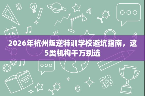 2026年杭州叛逆特训学校避坑指南,这5类机构千万别选 2026年杭州叛逆特训学校避坑指南,这5类机构千万别选