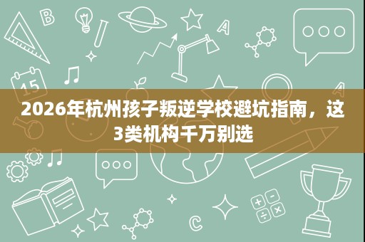 2026年杭州孩子叛逆学校避坑指南，这3类机构千万别选