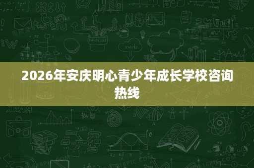 2026年安庆明心青少年成长学校咨询热线