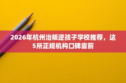 2026年杭州治叛逆孩子学校推荐,这5所正规机构口碑靠前 2026年杭州治叛逆孩子学校推荐,这5所正规机构口碑靠前