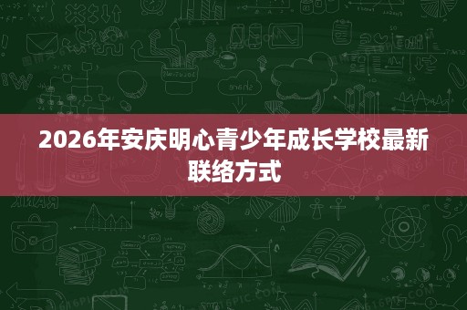 2026年安庆明心青少年成长学校最新联络方式 2026年安庆明心青少年成长学校最新联络方式
