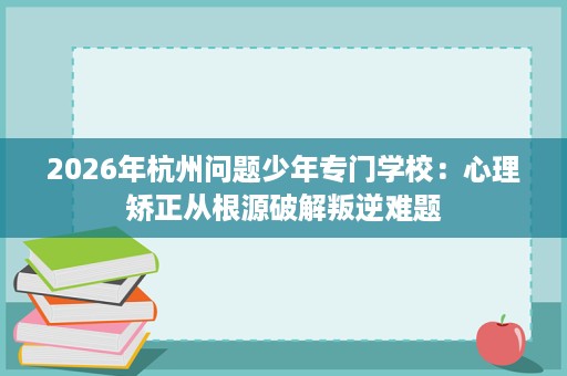 2026年杭州问题少年专门学校:心理矫正从根源破解叛逆难题 2026年杭州问题少年专门学校:心理矫正从根源破解叛逆难题