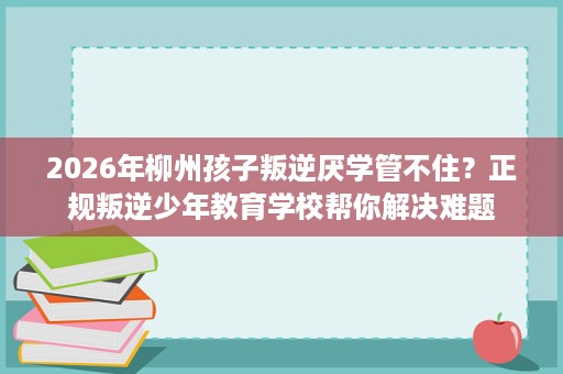 2026年柳州孩子叛逆厌学管不住?正规叛逆少年教育学校帮你解决难题 2026年柳州孩子叛逆厌学管不住?正规叛逆少年教育学校帮你解决难题