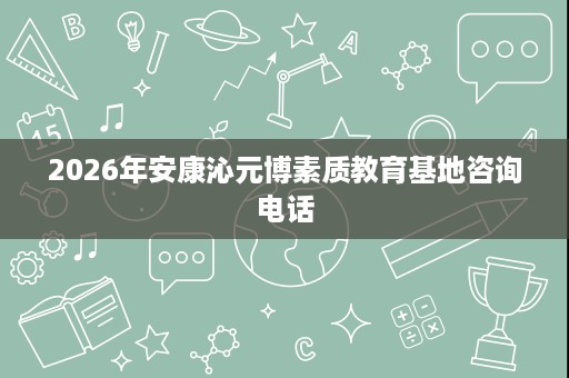 2026年安康沁元博素质教育基地咨询电话 2026年安康沁元博素质教育基地咨询电话