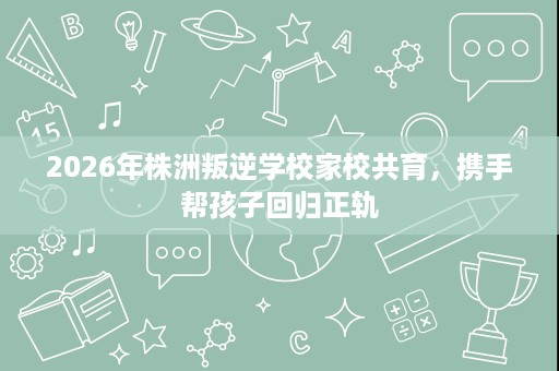 2026年株洲叛逆学校家校共育,携手帮孩子回归正轨 2026年株洲叛逆学校家校共育,携手帮孩子回归正轨