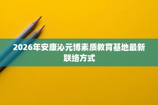 2026年安康沁元博素质教育基地最新联络方式 2026年安康沁元博素质教育基地最新联络方式