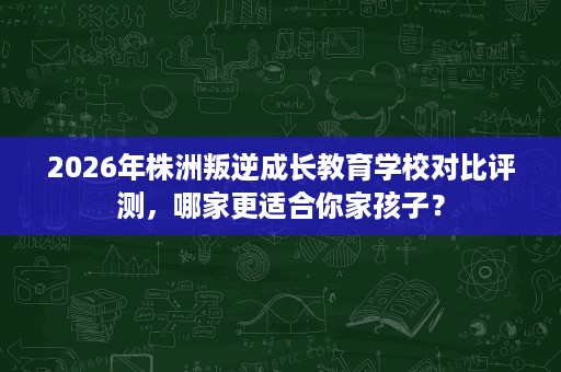 2026年株洲叛逆成长教育学校对比评测,哪家更适合你家孩子? 2026年株洲叛逆成长教育学校对比评测,哪家更适合你家孩子?