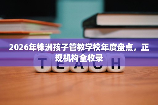 2026年株洲孩子管教学校年度盘点，正规机构全收录