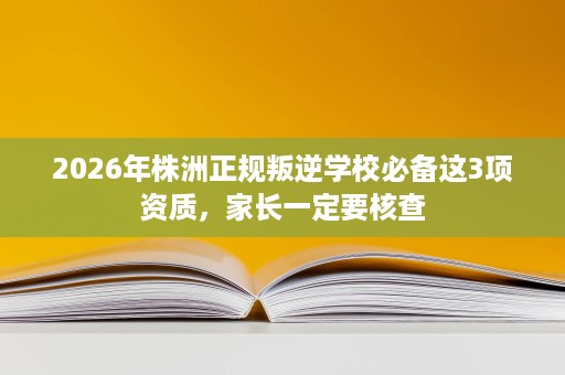 2026年株洲正规叛逆学校必备这3项资质,家长一定要核查 2026年株洲正规叛逆学校必备这3项资质,家长一定要核查