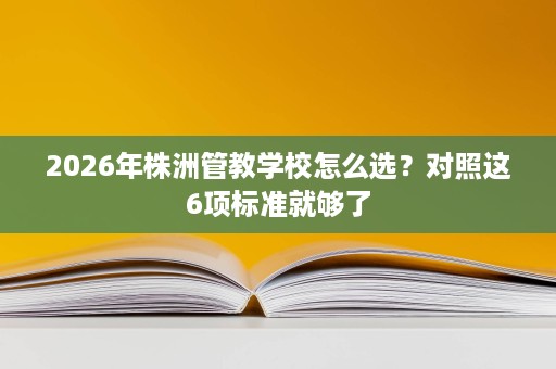 2026年株洲管教学校怎么选?对照这6项标准就够了 2026年株洲管教学校怎么选?对照这6项标准就够了