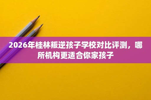 2026年桂林叛逆孩子学校对比评测，哪所机构更适合你家孩子
