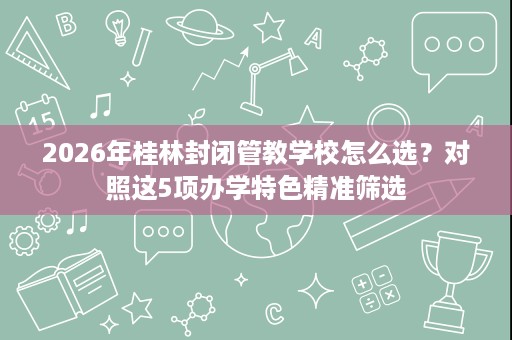 2026年桂林封闭管教学校怎么选？对照这5项办学特色精准筛选