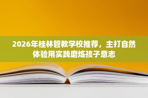 2026年桂林管教学校推荐,主打自然体验用实践磨炼孩子意志 2026年桂林管教学校推荐,主打自然体验用实践磨炼孩子意志