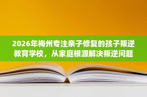 2026年梅州专注亲子修复的孩子叛逆教育学校,从家庭根源解决叛逆问题 2026年梅州专注亲子修复的孩子叛逆教育学校,从家庭根源解决叛逆问题