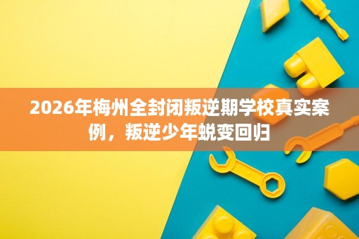 2026年梅州全封闭叛逆期学校真实案例，叛逆少年蜕变回归