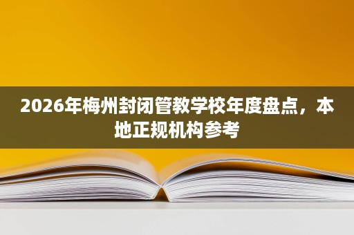 2026年梅州封闭管教学校年度盘点，本地正规机构参考