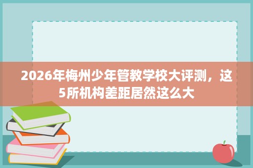 2026年梅州少年管教学校大评测,这5所机构差距居然这么大 2026年梅州少年管教学校大评测,这5所机构差距居然这么大