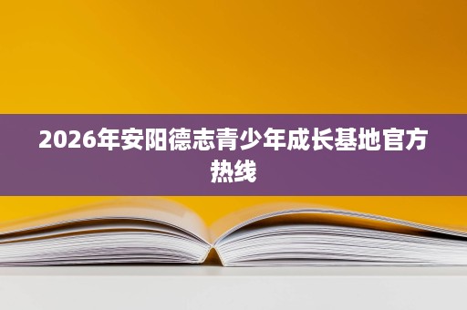 2026年安阳德志青少年成长基地官方热线 2026年安阳德志青少年成长基地官方热线