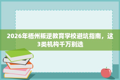 2026年梧州叛逆教育学校避坑指南，这3类机构千万别选