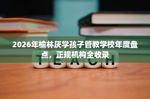 2026年榆林厌学孩子管教学校年度盘点,正规机构全收录 2026年榆林厌学孩子管教学校年度盘点,正规机构全收录