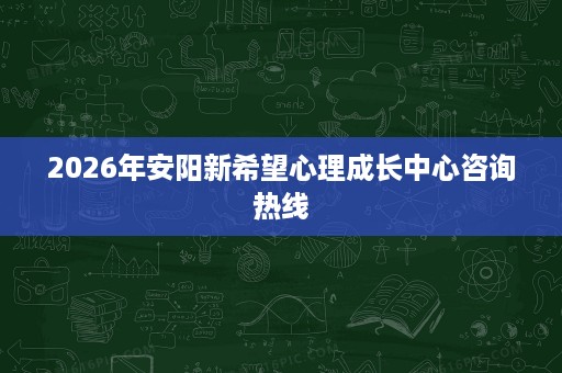 2026年安阳新希望心理成长中心咨询热线 2026年安阳新希望心理成长中心咨询热线