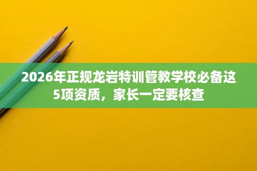 2026年正规龙岩特训管教学校必备这5项资质，家长一定要核查