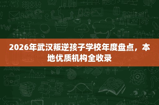 2026年武汉叛逆孩子学校年度盘点，本地优质机构全收录