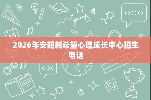 2026年安阳新希望心理成长中心招生电话 2026年安阳新希望心理成长中心招生电话