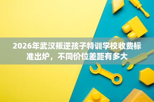 2026年武汉叛逆孩子特训学校收费标准出炉,不同价位差距有多大 2026年武汉叛逆孩子特训学校收费标准出炉,不同价位差距有多大