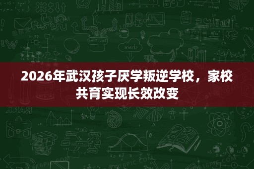 2026年武汉孩子厌学叛逆学校,家校共育实现长效改变 2026年武汉孩子厌学叛逆学校,家校共育实现长效改变