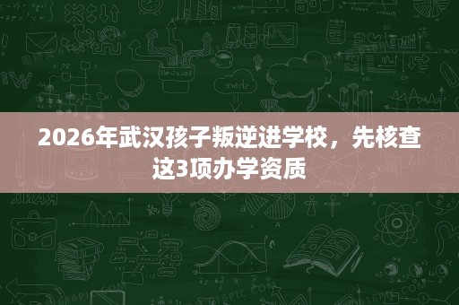2026年武汉孩子叛逆进学校,先核查这3项办学资质 2026年武汉孩子叛逆进学校,先核查这3项办学资质