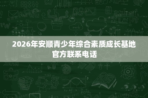 2026年安顺青少年综合素质成长基地官方联系电话 2026年安顺青少年综合素质成长基地官方联系电话