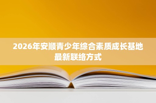 2026年安顺青少年综合素质成长基地最新联络方式 2026年安顺青少年综合素质成长基地最新联络方式