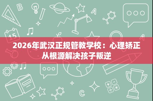2026年武汉正规管教学校:心理矫正从根源解决孩子叛逆 2026年武汉正规管教学校:心理矫正从根源解决孩子叛逆