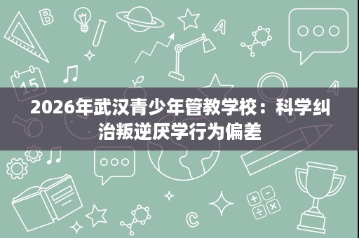 2026年武汉青少年管教学校：科学纠治叛逆厌学行为偏差